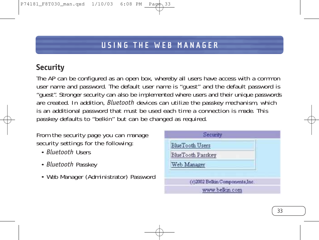 USING THE WEB MANAGER33SecurityThe AP can be configured as an open box, whereby all users have access with a commonuser name and password. The default user name is “guest” and the default password is“guest”. Stronger security can also be implemented where users and their unique passwordsare created. In addition, Bluetooth devices can utilize the passkey mechanism, whichis an additional password that must be used each time a connection is made. Thispasskey defaults to “belkin” but can be changed as required.From the security page you can managesecurity settings for the following:• Bluetooth Users • Bluetooth Passkey• Web Manager (Administrator) PasswordP74181_F8T030_man.qxd  1/10/03  6:08 PM  Page 33