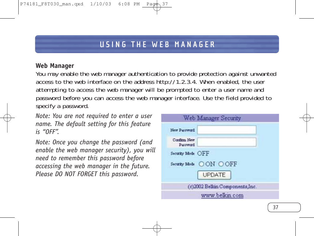 USING THE WEB MANAGER37Web ManagerYou may enable the web manager authentication to provide protection against unwantedaccess to the web interface on the address http://1.2.3.4. When enabled, the userattempting to access the web manager will be prompted to enter a user name andpassword before you can access the web manager interface. Use the field provided tospecify a password.Note: You are not required to enter a username. The default setting for this feature is “OFF”.Note: Once you change the password (andenable the web manager security), you willneed to remember this password beforeaccessing the web manager in the future.Please DO NOT FORGET this password.P74181_F8T030_man.qxd  1/10/03  6:08 PM  Page 37
