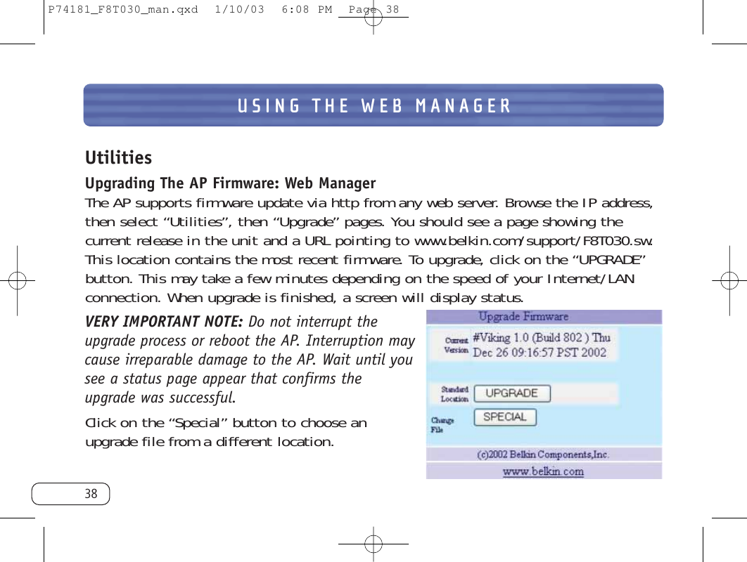 USING THE WEB MANAGER38UtilitiesUpgrading The AP Firmware: Web ManagerThe AP supports firmware update via http from any web server. Browse the IP address,then select “Utilities”, then “Upgrade” pages. You should see a page showing the current release in the unit and a URL pointing to www.belkin.com/support/F8T030.sw.This location contains the most recent firmware. To upgrade, click on the “UPGRADE”button. This may take a few minutes depending on the speed of your Internet/LANconnection. When upgrade is finished, a screen will display status. VERY IMPORTANT NOTE: Do not interrupt theupgrade process or reboot the AP. Interruption maycause irreparable damage to the AP. Wait until yousee a status page appear that confirms theupgrade was successful.Click on the “Special” button to choose anupgrade file from a different location. P74181_F8T030_man.qxd  1/10/03  6:08 PM  Page 38