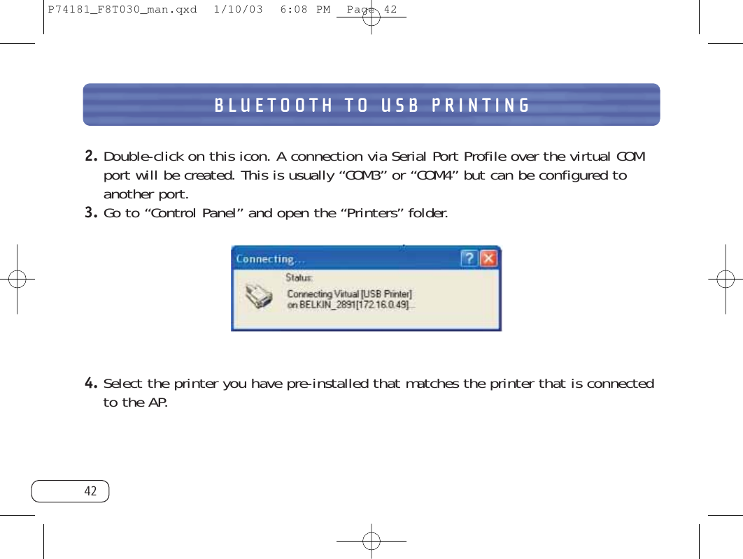 BLUETOOTH TO USB PRINTING422. Double-click on this icon. A connection via Serial Port Profile over the virtual COMport will be created. This is usually “COM3” or “COM4” but can be configured toanother port. 3. Go to “Control Panel” and open the “Printers” folder.4. Select the printer you have pre-installed that matches the printer that is connectedto the AP.P74181_F8T030_man.qxd  1/10/03  6:08 PM  Page 42
