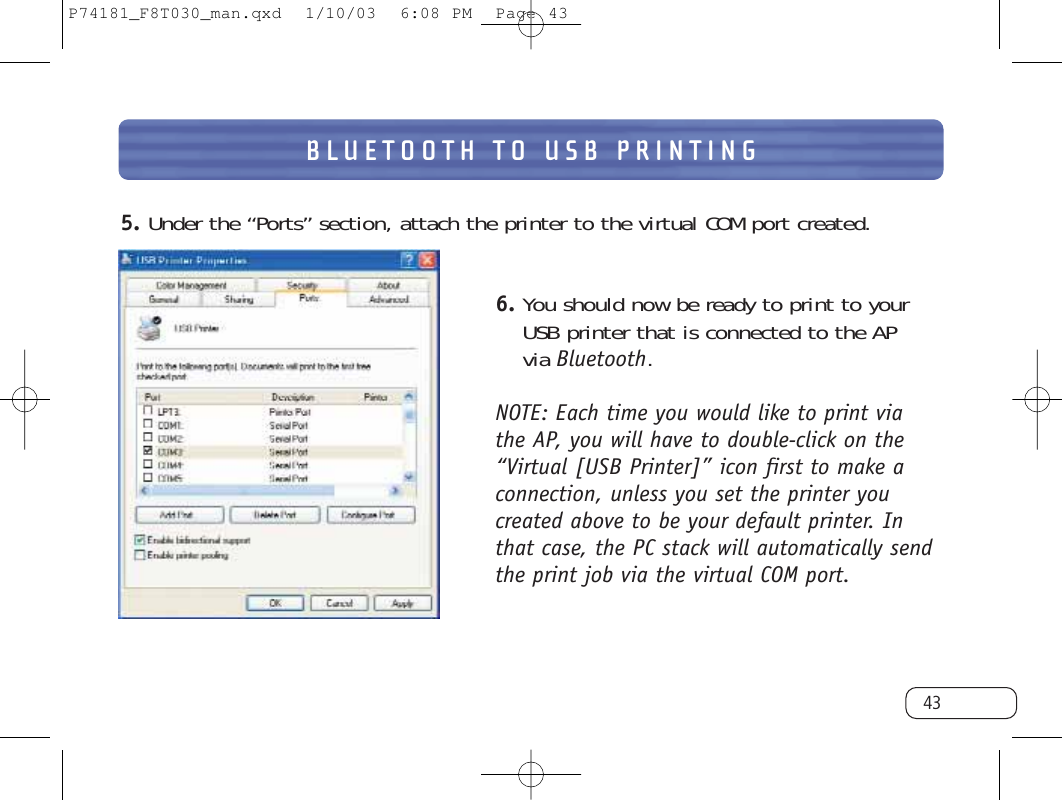 BLUETOOTH TO USB PRINTING435. Under the “Ports” section, attach the printer to the virtual COM port created.6. You should now be ready to print to your USB printer that is connected to the AP via Bluetooth.NOTE: Each time you would like to print via the AP, you will have to double-click on the“Virtual [USB Printer]” icon first to make aconnection, unless you set the printer youcreated above to be your default printer. Inthat case, the PC stack will automatically sendthe print job via the virtual COM port. P74181_F8T030_man.qxd  1/10/03  6:08 PM  Page 43
