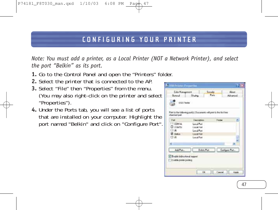 CONFIGURING YOUR PRINTER47Note: You must add a printer, as a Local Printer (NOT a Network Printer), and selectthe port “Belkin” as its port.1. Go to the Control Panel and open the “Printers” folder.2. Select the printer that is connected to the AP.3. Select “File” then “Properties” from the menu.(You may also right-click on the printer and select“Properties”).4. Under the Ports tab, you will see a list of portsthat are installed on your computer. Highlight theport named &quot;Belkin&quot; and click on &quot;Configure Port&quot;.P74181_F8T030_man.qxd  1/10/03  6:08 PM  Page 47