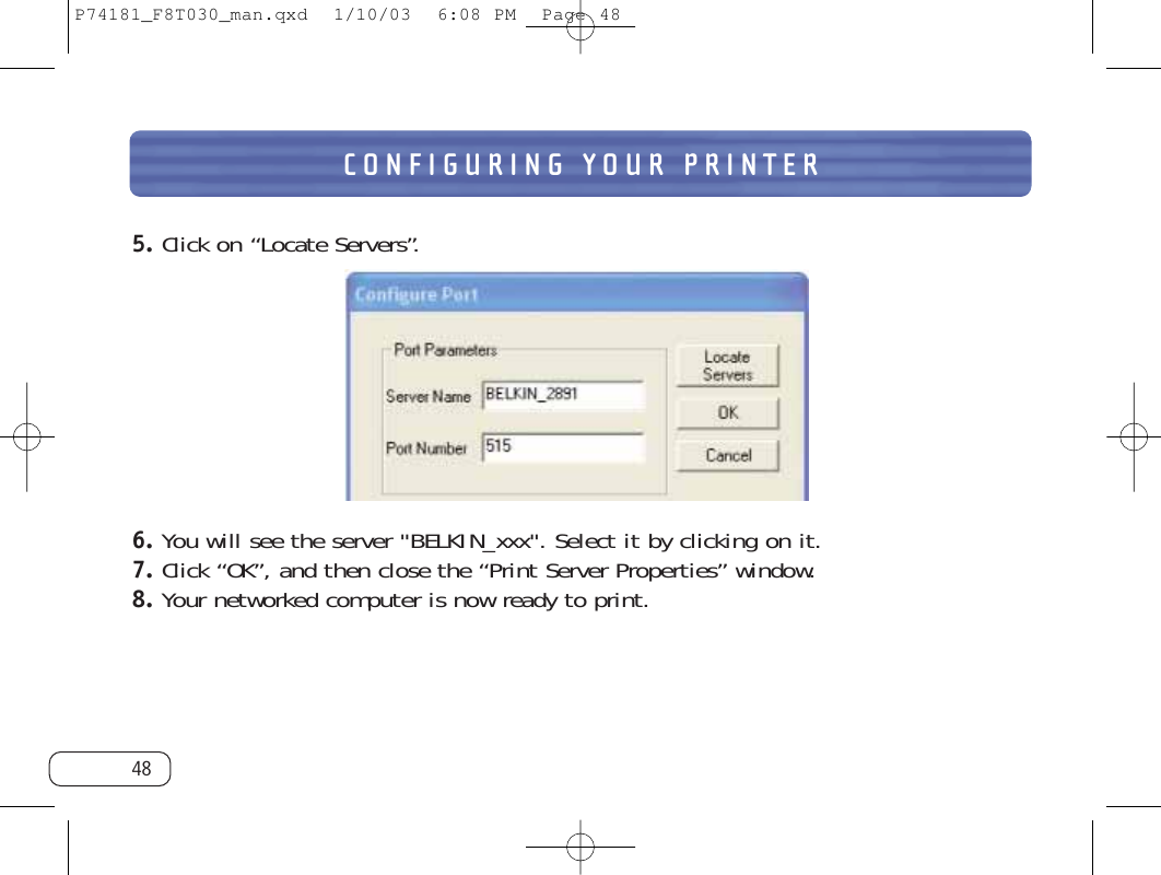 CONFIGURING YOUR PRINTER485. Click on “Locate Servers”.6. You will see the server &quot;BELKIN_xxx&quot;. Select it by clicking on it.7. Click “OK”, and then close the “Print Server Properties” window.8. Your networked computer is now ready to print.P74181_F8T030_man.qxd  1/10/03  6:08 PM  Page 48