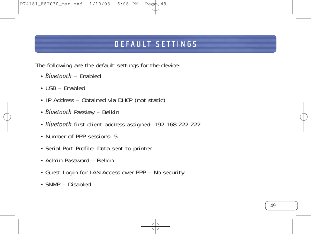 DEFAULT SETTINGS49The following are the default settings for the device:• Bluetooth – Enabled• USB – Enabled• IP Address – Obtained via DHCP (not static)• Bluetooth Passkey – Belkin• Bluetooth first client address assigned: 192.168.222.222• Number of PPP sessions: 5• Serial Port Profile: Data sent to printer • Admin Password – Belkin• Guest Login for LAN Access over PPP – No security• SNMP – DisabledP74181_F8T030_man.qxd  1/10/03  6:08 PM  Page 49