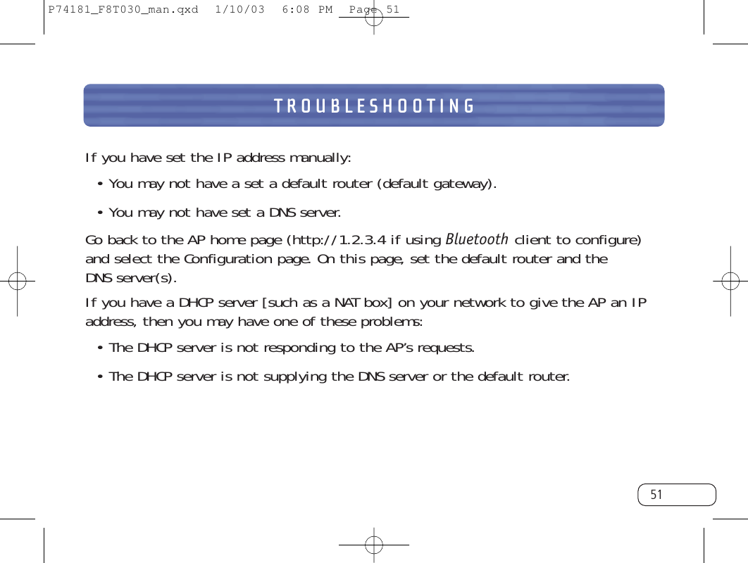 TROUBLESHOOTING51If you have set the IP address manually:• You may not have a set a default router (default gateway).• You may not have set a DNS server.Go back to the AP home page (http://1.2.3.4 if using Bluetooth client to configure)and select the Configuration page. On this page, set the default router and the DNS server(s).If you have a DHCP server [such as a NAT box] on your network to give the AP an IPaddress, then you may have one of these problems:• The DHCP server is not responding to the AP’s requests.• The DHCP server is not supplying the DNS server or the default router.P74181_F8T030_man.qxd  1/10/03  6:08 PM  Page 51