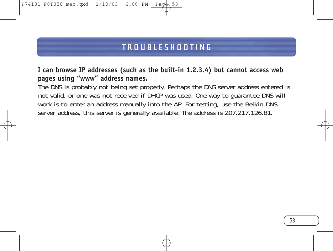 TROUBLESHOOTING53I can browse IP addresses (such as the built-in 1.2.3.4) but cannot access webpages using “www” address names.The DNS is probably not being set properly. Perhaps the DNS server address entered isnot valid, or one was not received if DHCP was used. One way to guarantee DNS willwork is to enter an address manually into the AP. For testing, use the Belkin DNS server address, this server is generally available. The address is 207.217.126.81.P74181_F8T030_man.qxd  1/10/03  6:08 PM  Page 53