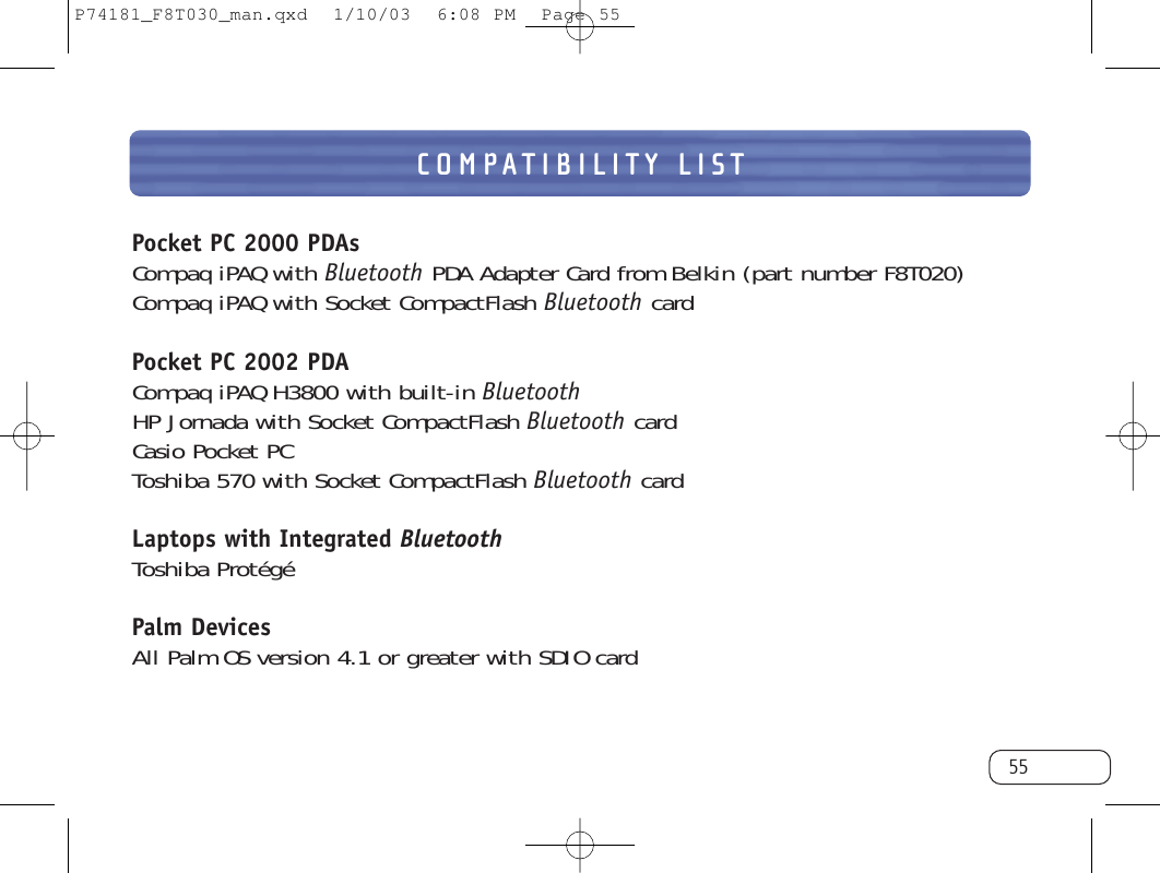 COMPATIBILITY LIST55Pocket PC 2000 PDAsCompaq iPAQ with Bluetooth PDA Adapter Card from Belkin (part number F8T020)Compaq iPAQ with Socket CompactFlash Bluetooth cardPocket PC 2002 PDACompaq iPAQ H3800 with built-in BluetoothHP Jornada with Socket CompactFlash Bluetooth cardCasio Pocket PCToshiba 570 with Socket CompactFlash Bluetooth cardLaptops with Integrated BluetoothToshiba ProtégéPalm DevicesAll Palm OS version 4.1 or greater with SDIO cardP74181_F8T030_man.qxd  1/10/03  6:08 PM  Page 55