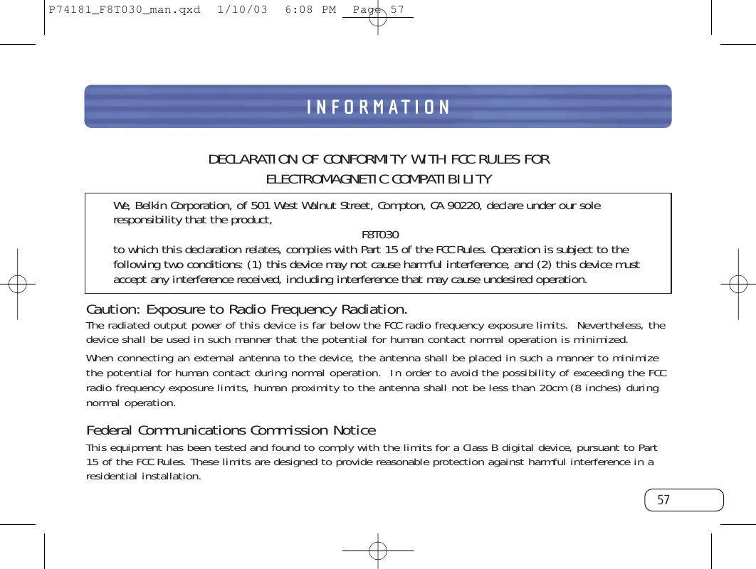 57INFORMATIONDECLARATION OF CONFORMITY WITH FCC RULES FOR ELECTROMAGNETIC COMPATIBILITYWe, Belkin Corporation, of 501 West Walnut Street, Compton, CA 90220, declare under our soleresponsibility that the product, F8T030to which this declaration relates, complies with Part 15 of the FCC Rules. Operation is subject to thefollowing two conditions: (1) this device may not cause harmful interference, and (2) this device mustaccept any interference received, including interference that may cause undesired operation.Caution: Exposure to Radio Frequency Radiation.The radiated output power of this device is far below the FCC radio frequency exposure limits.  Nevertheless, thedevice shall be used in such manner that the potential for human contact normal operation is minimized.When connecting an external antenna to the device, the antenna shall be placed in such a manner to minimizethe potential for human contact during normal operation.  In order to avoid the possibility of exceeding the FCCradio frequency exposure limits, human proximity to the antenna shall not be less than 20cm (8 inches) duringnormal operation.Federal Communications Commission NoticeThis equipment has been tested and found to comply with the limits for a Class B digital device, pursuant to Part15 of the FCC Rules. These limits are designed to provide reasonable protection against harmful interference in aresidential installation.P74181_F8T030_man.qxd  1/10/03  6:08 PM  Page 57