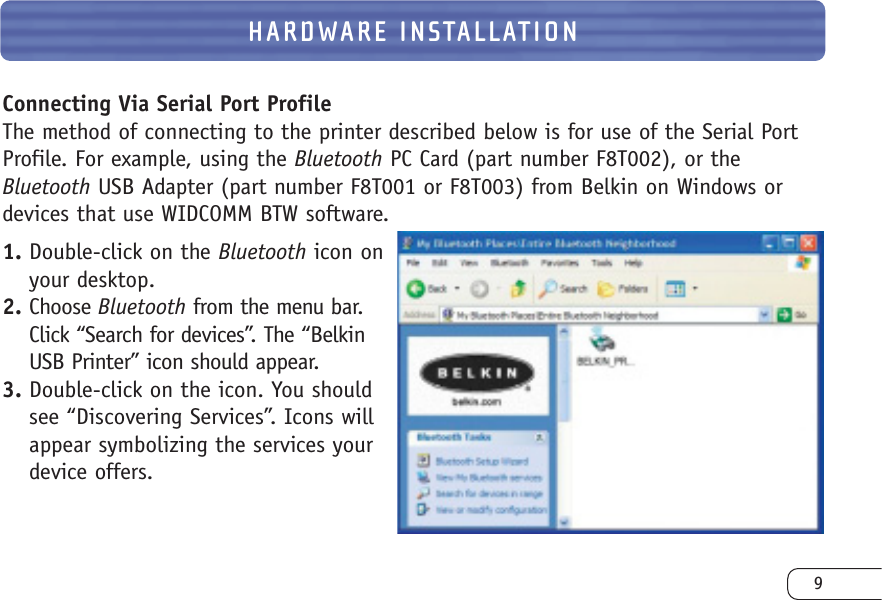9HARDWARE INSTALLATIONConnecting Via Serial Port ProfileThe method of connecting to the printer described below is for use of the Serial PortProfile. For example, using the Bluetooth PC Card (part number F8T002), or theBluetooth USB Adapter (part number F8T001 or F8T003) from Belkin on Windows ordevices that use WIDCOMM BTW software.1. Double-click on the Bluetooth icon onyour desktop.2. Choose Bluetooth from the menu bar.Click “Search for devices”. The “BelkinUSB Printer” icon should appear.3. Double-click on the icon. You shouldsee “Discovering Services”. Icons willappear symbolizing the services yourdevice offers.