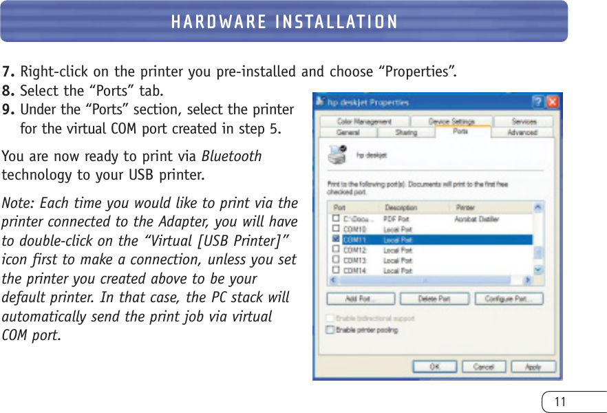 7. Right-click on the printer you pre-installed and choose “Properties”. 8. Select the “Ports” tab.9. Under the “Ports” section, select the printerfor the virtual COM port created in step 5.You are now ready to print via Bluetoothtechnology to your USB printer.Note: Each time you would like to print via theprinter connected to the Adapter, you will haveto double-click on the “Virtual [USB Printer]”icon first to make a connection, unless you setthe printer you created above to be your default printer. In that case, the PC stack will automatically send the print job via virtual COM port.11HARDWARE INSTALLATION