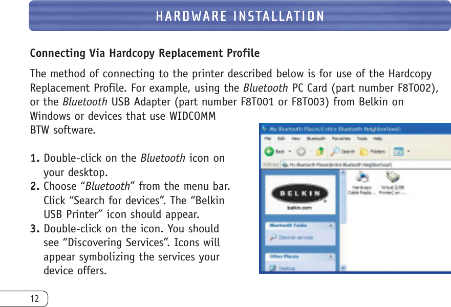 12Connecting Via Hardcopy Replacement ProfileThe method of connecting to the printer described below is for use of the HardcopyReplacement Profile. For example, using the Bluetooth PC Card (part number F8T002),or the Bluetooth USB Adapter (part number F8T001 or F8T003) from Belkin on Windows or devices that use WIDCOMMBTW software.1. Double-click on the Bluetooth icon onyour desktop.2. Choose “Bluetooth” from the menu bar.Click “Search for devices”. The “BelkinUSB Printer” icon should appear.3. Double-click on the icon. You shouldsee “Discovering Services”. Icons willappear symbolizing the services yourdevice offers.HARDWARE INSTALLATION