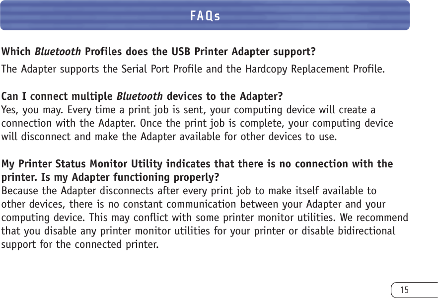 15FAQsWhich Bluetooth Profiles does the USB Printer Adapter support?The Adapter supports the Serial Port Profile and the Hardcopy Replacement Profile.Can I connect multiple Bluetooth devices to the Adapter?Yes, you may. Every time a print job is sent, your computing device will create a connection with the Adapter. Once the print job is complete, your computing devicewill disconnect and make the Adapter available for other devices to use.My Printer Status Monitor Utility indicates that there is no connection with theprinter. Is my Adapter functioning properly?Because the Adapter disconnects after every print job to make itself available to other devices, there is no constant communication between your Adapter and your computing device. This may conflict with some printer monitor utilities. We recommendthat you disable any printer monitor utilities for your printer or disable bidirectionalsupport for the connected printer.