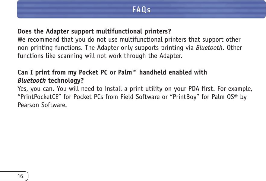 16Does the Adapter support multifunctional printers?We recommend that you do not use multifunctional printers that support other non-printing functions. The Adapter only supports printing via Bluetooth. Other functions like scanning will not work through the Adapter.Can I print from my Pocket PC or Palm™ handheld enabled with Bluetooth technology?Yes, you can. You will need to install a print utility on your PDA first. For example,“PrintPocketCE” for Pocket PCs from Field Software or “PrintBoy” for Palm OS® byPearson Software. FAQs