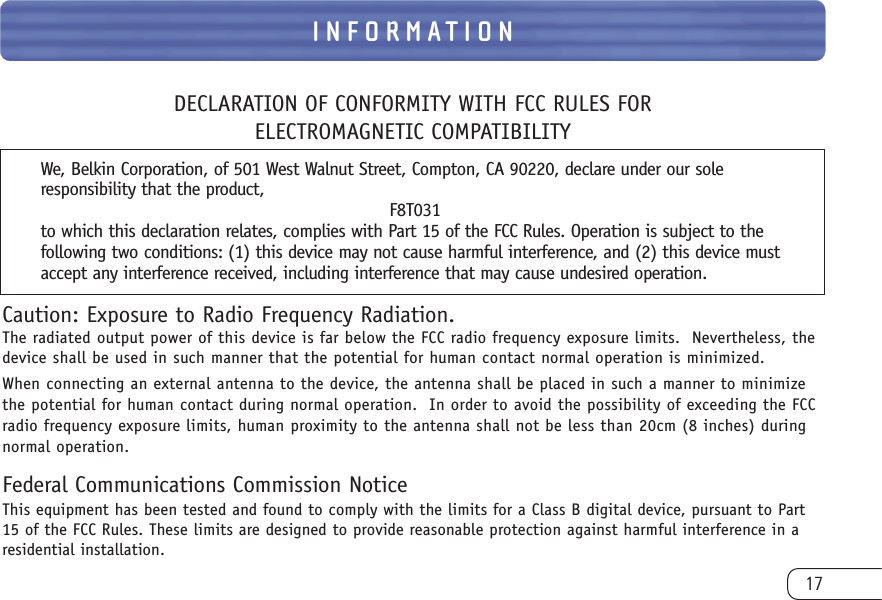 17INFORMATIONDECLARATION OF CONFORMITY WITH FCC RULES FOR ELECTROMAGNETIC COMPATIBILITYWe, Belkin Corporation, of 501 West Walnut Street, Compton, CA 90220, declare under our soleresponsibility that the product,F8T031to which this declaration relates, complies with Part 15 of the FCC Rules. Operation is subject to thefollowing two conditions: (1) this device may not cause harmful interference, and (2) this device mustaccept any interference received, including interference that may cause undesired operation.Caution: Exposure to Radio Frequency Radiation.The radiated output power of this device is far below the FCC radio frequency exposure limits.  Nevertheless, thedevice shall be used in such manner that the potential for human contact normal operation is minimized.When connecting an external antenna to the device, the antenna shall be placed in such a manner to minimizethe potential for human contact during normal operation.  In order to avoid the possibility of exceeding the FCCradio frequency exposure limits, human proximity to the antenna shall not be less than 20cm (8 inches) duringnormal operation.Federal Communications Commission NoticeThis equipment has been tested and found to comply with the limits for a Class B digital device, pursuant to Part15 of the FCC Rules. These limits are designed to provide reasonable protection against harmful interference in aresidential installation.