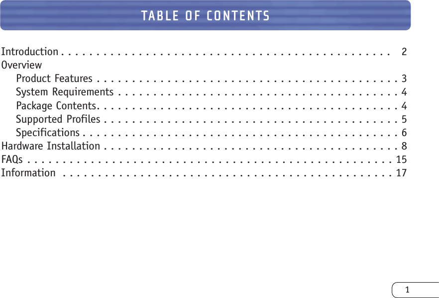TABLE OF CONTENTSIntroduction . . . . . . . . . . . . . . . . . . . . . . . . . . . . . . . . . . . . . . . . . . . . . . .  2OverviewProduct Features . . . . . . . . . . . . . . . . . . . . . . . . . . . . . . . . . . . . . . . . . . . 3System Requirements . . . . . . . . . . . . . . . . . . . . . . . . . . . . . . . . . . . . . . . . 4Package Contents. . . . . . . . . . . . . . . . . . . . . . . . . . . . . . . . . . . . . . . . . . . 4Supported Profiles . . . . . . . . . . . . . . . . . . . . . . . . . . . . . . . . . . . . . . . . . . 5Specifications . . . . . . . . . . . . . . . . . . . . . . . . . . . . . . . . . . . . . . . . . . . . . 6Hardware Installation . . . . . . . . . . . . . . . . . . . . . . . . . . . . . . . . . . . . . . . . . . 8FAQs . . . . . . . . . . . . . . . . . . . . . . . . . . . . . . . . . . . . . . . . . . . . . . . . . . . . 15Information . . . . . . . . . . . . . . . . . . . . . . . . . . . . . . . . . . . . . . . . . . . . . . . 171