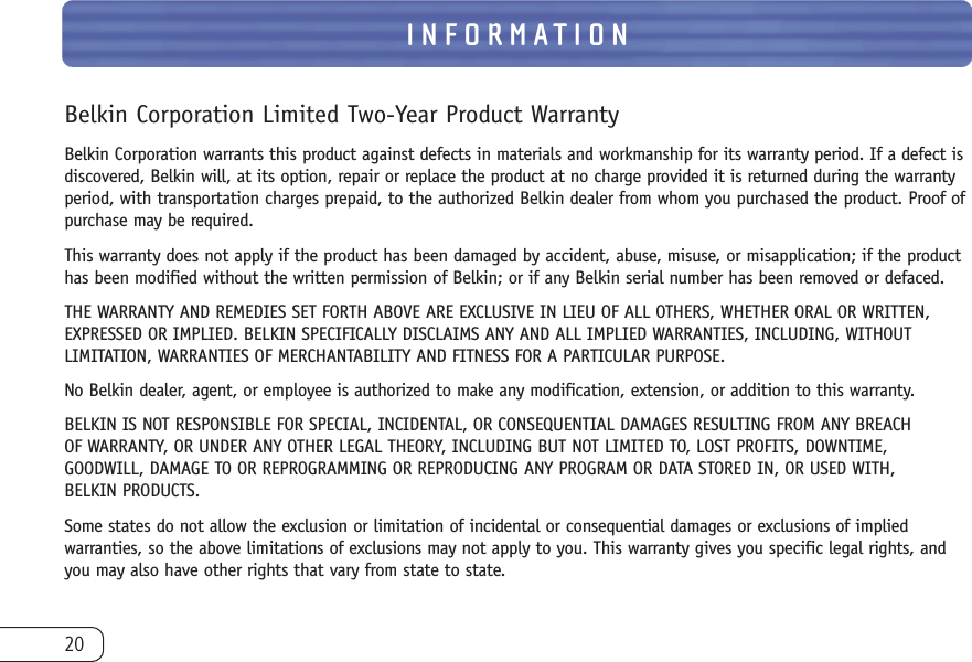 20INFORMATIONBelkin Corporation Limited Two-Year Product WarrantyBelkin Corporation warrants this product against defects in materials and workmanship for its warranty period. If a defect isdiscovered, Belkin will, at its option, repair or replace the product at no charge provided it is returned during the warrantyperiod, with transportation charges prepaid, to the authorized Belkin dealer from whom you purchased the product. Proof ofpurchase may be required. This warranty does not apply if the product has been damaged by accident, abuse, misuse, or misapplication; if the producthas been modified without the written permission of Belkin; or if any Belkin serial number has been removed or defaced.THE WARRANTY AND REMEDIES SET FORTH ABOVE ARE EXCLUSIVE IN LIEU OF ALL OTHERS, WHETHER ORAL OR WRITTEN,EXPRESSED OR IMPLIED. BELKIN SPECIFICALLY DISCLAIMS ANY AND ALL IMPLIED WARRANTIES, INCLUDING, WITHOUTLIMITATION, WARRANTIES OF MERCHANTABILITY AND FITNESS FOR A PARTICULAR PURPOSE.No Belkin dealer, agent, or employee is authorized to make any modification, extension, or addition to this warranty.BELKIN IS NOT RESPONSIBLE FOR SPECIAL, INCIDENTAL, OR CONSEQUENTIAL DAMAGES RESULTING FROM ANY BREACH OF WARRANTY, OR UNDER ANY OTHER LEGAL THEORY, INCLUDING BUT NOT LIMITED TO, LOST PROFITS, DOWNTIME,GOODWILL, DAMAGE TO OR REPROGRAMMING OR REPRODUCING ANY PROGRAM OR DATA STORED IN, OR USED WITH, BELKIN PRODUCTS.Some states do not allow the exclusion or limitation of incidental or consequential damages or exclusions of impliedwarranties, so the above limitations of exclusions may not apply to you. This warranty gives you specific legal rights, andyou may also have other rights that vary from state to state.