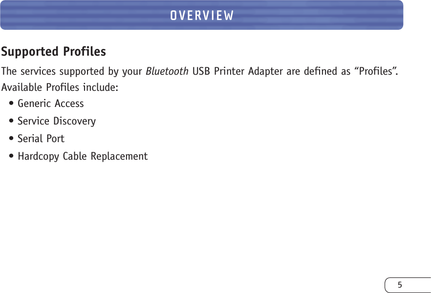 OVERVIEW5Supported ProfilesThe services supported by your Bluetooth USB Printer Adapter are defined as “Profiles”.Available Profiles include:• Generic Access• Service Discovery• Serial Port• Hardcopy Cable Replacement