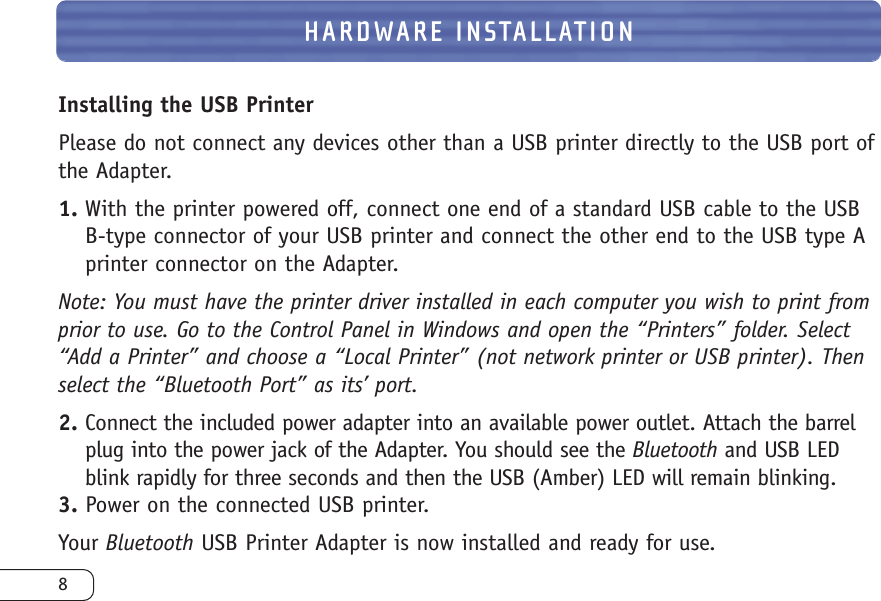 8HARDWARE INSTALLATIONInstalling the USB PrinterPlease do not connect any devices other than a USB printer directly to the USB port ofthe Adapter.1. With the printer powered off, connect one end of a standard USB cable to the USBB-type connector of your USB printer and connect the other end to the USB type Aprinter connector on the Adapter.Note: You must have the printer driver installed in each computer you wish to print fromprior to use. Go to the Control Panel in Windows and open the “Printers” folder. Select“Add a Printer” and choose a “Local Printer” (not network printer or USB printer). Thenselect the “Bluetooth Port” as its’ port.2. Connect the included power adapter into an available power outlet. Attach the barrelplug into the power jack of the Adapter. You should see the Bluetooth and USB LEDblink rapidly for three seconds and then the USB (Amber) LED will remain blinking.3. Power on the connected USB printer.Your Bluetooth USB Printer Adapter is now installed and ready for use.