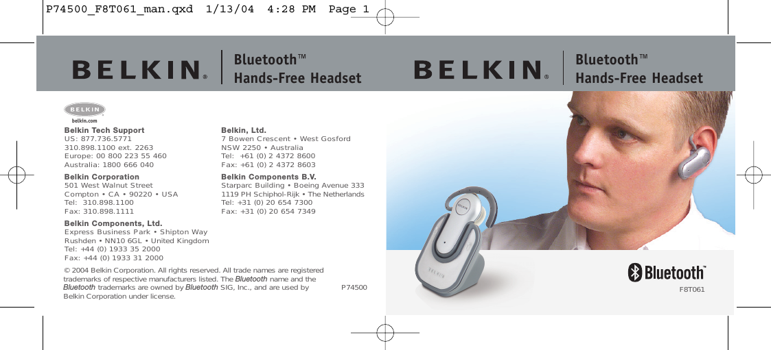 Bluetooth™ Hands-Free HeadsetBluetooth™ Hands-Free HeadsetBelkin Tech SupportUS: 877.736.5771 310.898.1100 ext. 2263Europe: 00 800 223 55 460Australia: 1800 666 040Belkin Corporation501 West Walnut StreetCompton • CA • 90220 • USATel:  310.898.1100Fax: 310.898.1111Belkin Components, Ltd.Express Business Park • Shipton WayRushden • NN10 6GL • United KingdomTel: +44 (0) 1933 35 2000Fax: +44 (0) 1933 31 2000Belkin, Ltd.7 Bowen Crescent • West GosfordNSW 2250 • AustraliaTel:  +61 (0) 2 4372 8600Fax: +61 (0) 2 4372 8603Belkin Components B.V.Starparc Building • Boeing Avenue 3331119 PH Schiphol-Rijk • The NetherlandsTel: +31 (0) 20 654 7300Fax: +31 (0) 20 654 7349© 2004 Belkin Corporation. All rights reserved. All trade names are registeredtrademarks of respective manufacturers listed. The Bluetooth name and theBluetooth trademarks are owned by Bluetooth SIG, Inc., and are used by Belkin Corporation under license.belkin.comP74500 F8T061P74500_F8T061_man.qxd  1/13/04  4:28 PM  Page 1