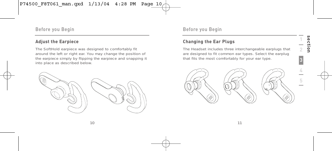 1234510Adjust the EarpieceThe SoftHold earpiece was designed to comfortably fitaround the left or right ear. You may change the position ofthe earpiece simply by flipping the earpiece and snapping itinto place as described below.Before you Begin11Before you BeginsectionChanging the Ear PlugsThe Headset includes three interchangeable earplugs thatare designed to fit common ear types. Select the earplugthat fits the most comfortably for your ear type.P74500_F8T061_man.qxd  1/13/04  4:28 PM  Page 10