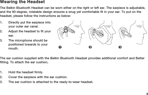 9Wearing the HeadsetThe Belkin Bluetooth Headset can be worn either on the right or left ear. The earpiece is adjustable, and the 90-degree, rotatable design ensures a snug yet comfortable fit in your ear. To put on the headset, please follow the instructions as below:1.   Directly put the earpiece into your outer ear canal.2.   Adjust the headset to fit your ear.3.   The microphone should be positioned towards to your mouth.The ear cushion supplied with the Belkin Bluetooth Headset provides additional comfort and Better fitting. To attach the ear cushion, 1.   Hold the headset firmly.2.   Cover the earpiece with the ear cushion.3.   The ear cushion is attached to the ready-to-wear headset.