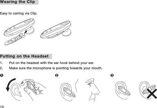 10Wearing the Clip Easy to carring via Clip.Putting on the Headset1.   Put on the headset with the ear hook behind your ear.2.   Make sure the microphone is pointing towards your mouth.