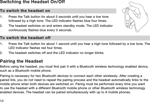 12Switching the Headset On/OffTo switch the headset on1.   Press the Talk button for about 5 seconds until you hear a low tone followed by a high tone. The LED indicator flashes blue four times.2.   The headset switches on and enters standby mode. The LED indicator continuously flashes blue every 3 seconds.To switch the headset off1.   Press the Talk button for about 1 second until you hear a high tone followed by a low tone. The LED Indicator flashes red four times. 2.   The headset switches off and the LED indicator no longer blinks.Pairing the HeadsetBefore using the headset, you must first pair it with a Bluetooth wireless technology enabled device, such as a Bluetooth mobile phone. Pairing is necessary for two Bluetooth devices to connect each other wirelessly. After creating a paired link, you do not need to repeat the pairing process and the headset automatically links to the mobile phone when both devices are switched on. Paring must be performed every time you want to use the headset with a different Bluetooth mobile phone or other Bluetooth wireless technology enabled devices. The headset can be paired simultaneously with up to 8 mobile phones. 
