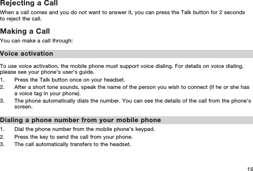 15Rejecting a CallWhen a call comes and you do not want to answer it, you can press the Talk button for 2 seconds to reject the call.Making a CallYou can make a call through:Voice activationTo use voice activation, the mobile phone must support voice dialing. For details on voice dialing, please see your phone’s user’s guide.1.   Press the Talk button once on your headset. 2.   After a short tone sounds, speak the name of the person you wish to connect (if he or she has a voice tag in your phone).3.   The phone automatically dials the number. You can see the details of the call from the phone’s screen. Dialing a phone number from your mobile phone1.   Dial the phone number from the mobile phone’s keypad.2.   Press the key to send the call from your phone.3.   The call automatically transfers to the headset.