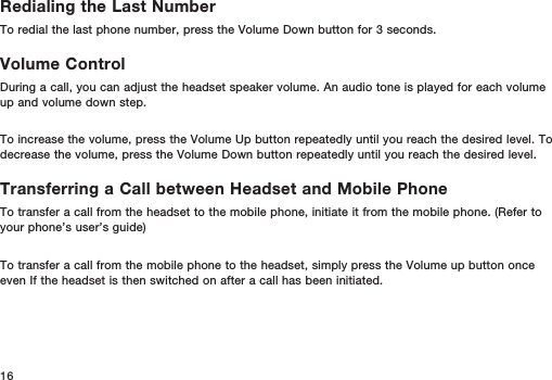 16Redialing the Last NumberTo redial the last phone number, press the Volume Down button for 3 seconds.Volume ControlDuring a call, you can adjust the headset speaker volume. An audio tone is played for each volume up and volume down step.To increase the volume, press the Volume Up button repeatedly until you reach the desired level. To decrease the volume, press the Volume Down button repeatedly until you reach the desired level.Transferring a Call between Headset and Mobile PhoneTo transfer a call from the headset to the mobile phone, initiate it from the mobile phone. (Refer to your phone’s user’s guide)To transfer a call from the mobile phone to the headset, simply press the Volume up button once even If the headset is then switched on after a call has been initiated. 