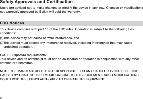 2Safety Approvals and CertificationUsers are advised not to make changes or modify the device in any way. Changes or modifications not expressly approved by Belkin will void the warranty.FCC NoticesThis device complies with part 15 of the FCC rules. Operation is subject to the following two conditions:(1)This device may not cause harmful interference, and (2) This device must accept any interference received, including interference that may cause undesired operation. FCC RF Exposure requirements: This device and its antenna(s) must not be co-located or operation in conjunction with any other antenna or transmitter. NOTE: THE MANUFACTURER IS NOT RESPONSIBLE FOR ANY RADIO OR TV INTERFERENCE CAUSED BY UNAUTHORIZED MODIFICATIONS TO THIS EQUIPMENT. SUCH MODIFICATIONS COULD VOID THE USER’S AUTHORITY TO OPERATE THE EQUIPMENT.