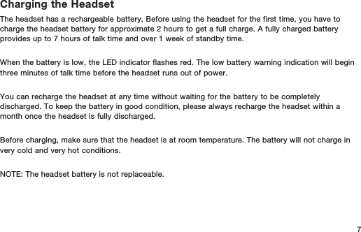 7Charging the HeadsetThe headset has a rechargeable battery. Before using the headset for the first time, you have to charge the headset battery for approximate 2 hours to get a full charge. A fully charged battery provides up to 7 hours of talk time and over 1 week of standby time.When the battery is low, the LED indicator flashes red. The low battery warning indication will begin three minutes of talk time before the headset runs out of power.You can recharge the headset at any time without waiting for the battery to be completely discharged. To keep the battery in good condition, please always recharge the headset within a month once the headset is fully discharged. Before charging, make sure that the headset is at room temperature. The battery will not charge in very cold and very hot conditions.NOTE: The headset battery is not replaceable.