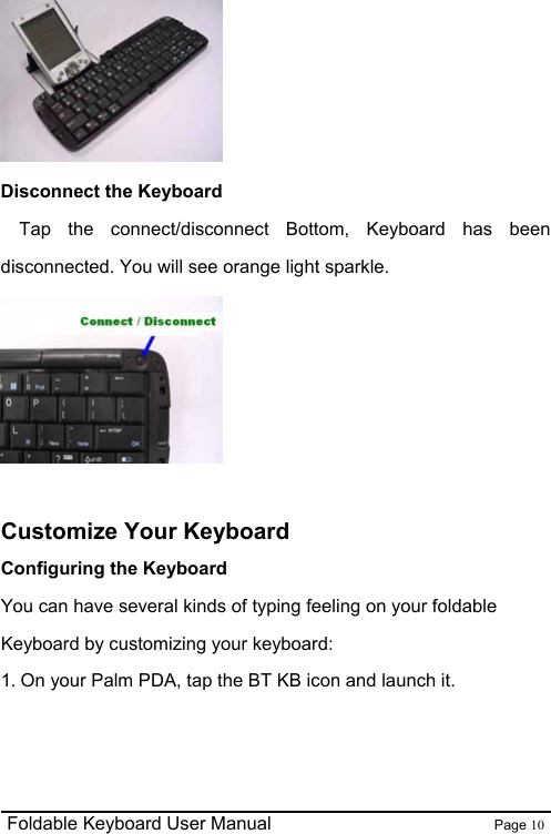                                                              Foldable Keyboard User Manual                        Page 10     Disconnect the Keyboard   Tap the connect/disconnect Bottom, Keyboard has been disconnected. You will see orange light sparkle.   Customize Your Keyboard Configuring the Keyboard You can have several kinds of typing feeling on your foldable Keyboard by customizing your keyboard: 1. On your Palm PDA, tap the BT KB icon and launch it. 