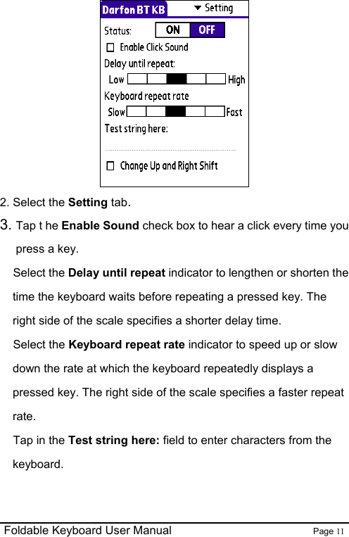                                                              Foldable Keyboard User Manual                        Page 11     2. Select the Setting tab. 3. Tap t he Enable Sound check box to hear a click every time you press a key. Select the Delay until repeat indicator to lengthen or shorten the time the keyboard waits before repeating a pressed key. The right side of the scale specifies a shorter delay time. Select the Keyboard repeat rate indicator to speed up or slow down the rate at which the keyboard repeatedly displays a pressed key. The right side of the scale specifies a faster repeat rate. Tap in the Test string here: field to enter characters from the keyboard.  