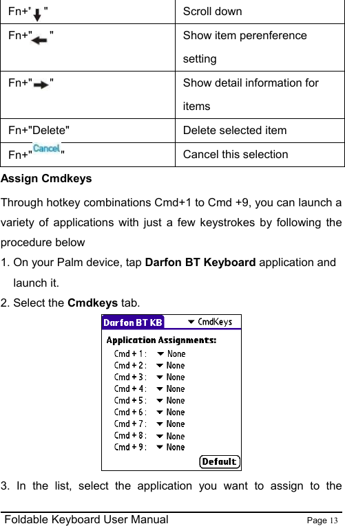                                                              Foldable Keyboard User Manual                        Page 13    Fn+&quot;  &quot;  Scroll down Fn+&quot;   &quot;  Show item perenference setting Fn+&quot;   &quot;  Show detail information for items Fn+&quot;Delete&quot;  Delete selected item Fn+&quot; &quot;  Cancel this selection Assign Cmdkeys Through hotkey combinations Cmd+1 to Cmd +9, you can launch a variety of applications with just a few keystrokes by following the procedure below 1. On your Palm device, tap Darfon BT Keyboard application and launch it. 2. Select the Cmdkeys tab.   3. In the list, select the application you want to assign to the 