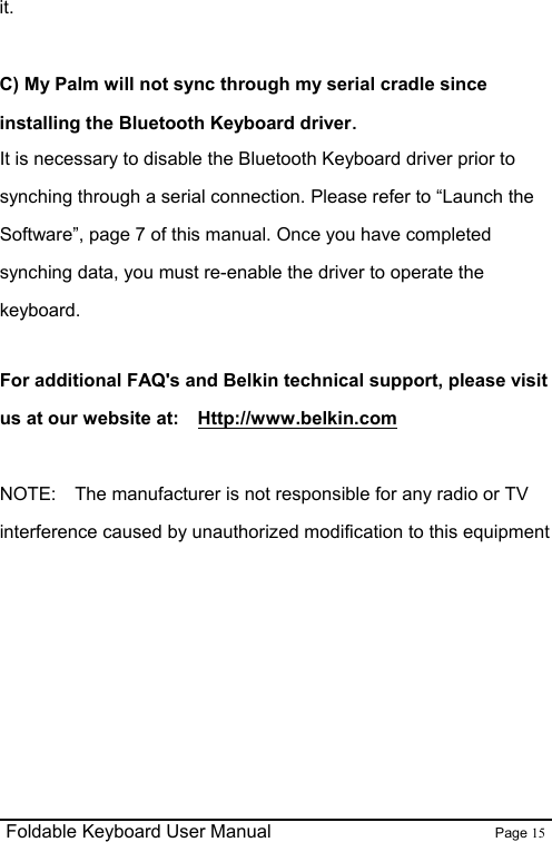                                                              Foldable Keyboard User Manual                        Page 15    it.  C) My Palm will not sync through my serial cradle since installing the Bluetooth Keyboard driver. It is necessary to disable the Bluetooth Keyboard driver prior to synching through a serial connection. Please refer to “Launch the Software”, page 7 of this manual. Once you have completed synching data, you must re-enable the driver to operate the keyboard.  For additional FAQ&apos;s and Belkin technical support, please visit us at our website at:    Http://www.belkin.com  NOTE:    The manufacturer is not responsible for any radio or TV interference caused by unauthorized modification to this equipment     