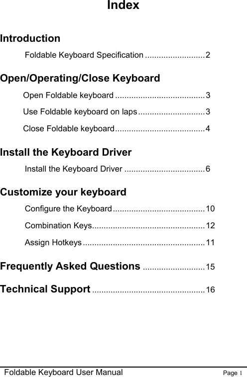                                                              Foldable Keyboard User Manual                        Page 1    Index  Introduction Foldable Keyboard Specification ..........................2 Open/Operating/Close Keyboard Open Foldable keyboard .......................................3 Use Foldable keyboard on laps.............................3 Close Foldable keyboard.......................................4 Install the Keyboard Driver Install the Keyboard Driver ...................................6 Customize your keyboard   Configure the Keyboard........................................ 10 Combination Keys.................................................12 Assign Hotkeys.....................................................11 Frequently Asked Questions ...........................15 Technical Support .................................................16 