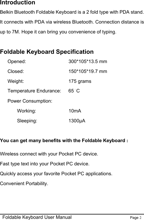                                                              Foldable Keyboard User Manual                        Page 2    Introduction Belkin Bluetooth Foldable Keyboard is a 2 fold type with PDA stand. It connects with PDA via wireless Bluetooth. Connection distance is up to 7M. Hope it can bring you convenience of typing.  Foldable Keyboard Specification Opened:       300*105*13.5 mm Closed:     150*105*19.7 mm Weight:      175 grams Temperature Endurance:    65。C Power Consumption:    Working:     10mA   Sleeping:      1300µA  You can get many benefits with the Foldable Keyboard : Wireless connect with your Pocket PC device. Fast type text into your Pocket PC device. Quickly access your favorite Pocket PC applications. Convenient Portability.  