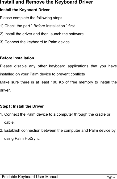                                                              Foldable Keyboard User Manual                        Page 6    Install and Remove the Keyboard Driver Install the Keyboard Driver Please complete the following steps: 1).Check the part “ Before Installation “ first   2) Install the driver and then launch the software 3) Connect the keyboard to Palm device.  Before Installation Please disable any other keyboard applications that you have installed on your Palm device to prevent conflicts   Make sure there is at least 100 Kb of free memory to install the driver.  Step1: Install the Driver   1. Connect the Palm device to a computer through the cradle or cable. 2. Establish connection between the computer and Palm device by using Palm HotSync.   