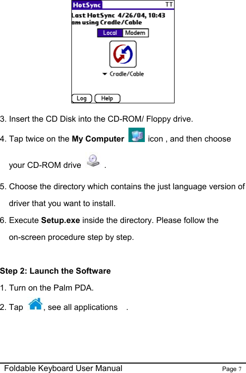                                                              Foldable Keyboard User Manual                        Page 7     3. Insert the CD Disk into the CD-ROM/ Floppy drive. 4. Tap twice on the My Computer    icon , and then choose your CD-ROM drive   . 5. Choose the directory which contains the just language version of driver that you want to install.   6. Execute Setup.exe inside the directory. Please follow the on-screen procedure step by step.  Step 2: Launch the Software 1. Turn on the Palm PDA. 2. Tap  , see all applications   . 