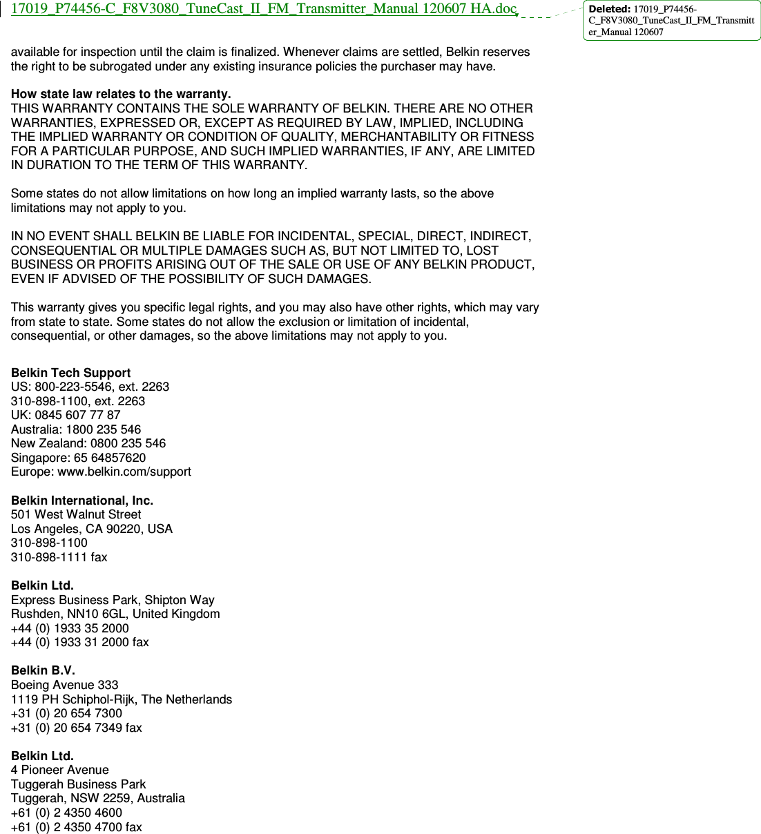 17019_P74456-C_F8V3080_TuneCast_II_FM_Transmitter_Manual 120607 HA.doc  available for inspection until the claim is finalized. Whenever claims are settled, Belkin reserves the right to be subrogated under any existing insurance policies the purchaser may have.   How state law relates to the warranty. THIS WARRANTY CONTAINS THE SOLE WARRANTY OF BELKIN. THERE ARE NO OTHER WARRANTIES, EXPRESSED OR, EXCEPT AS REQUIRED BY LAW, IMPLIED, INCLUDING THE IMPLIED WARRANTY OR CONDITION OF QUALITY, MERCHANTABILITY OR FITNESS FOR A PARTICULAR PURPOSE, AND SUCH IMPLIED WARRANTIES, IF ANY, ARE LIMITED IN DURATION TO THE TERM OF THIS WARRANTY.   Some states do not allow limitations on how long an implied warranty lasts, so the above limitations may not apply to you.  IN NO EVENT SHALL BELKIN BE LIABLE FOR INCIDENTAL, SPECIAL, DIRECT, INDIRECT, CONSEQUENTIAL OR MULTIPLE DAMAGES SUCH AS, BUT NOT LIMITED TO, LOST BUSINESS OR PROFITS ARISING OUT OF THE SALE OR USE OF ANY BELKIN PRODUCT, EVEN IF ADVISED OF THE POSSIBILITY OF SUCH DAMAGES.   This warranty gives you specific legal rights, and you may also have other rights, which may vary from state to state. Some states do not allow the exclusion or limitation of incidental, consequential, or other damages, so the above limitations may not apply to you.   Belkin Tech Support US: 800-223-5546, ext. 2263 310-898-1100, ext. 2263 UK: 0845 607 77 87 Australia: 1800 235 546 New Zealand: 0800 235 546 Singapore: 65 64857620 Europe: www.belkin.com/support  Belkin International, Inc. 501 West Walnut Street Los Angeles, CA 90220, USA 310-898-1100 310-898-1111 fax  Belkin Ltd. Express Business Park, Shipton Way Rushden, NN10 6GL, United Kingdom +44 (0) 1933 35 2000 +44 (0) 1933 31 2000 fax  Belkin B.V. Boeing Avenue 333 1119 PH Schiphol-Rijk, The Netherlands +31 (0) 20 654 7300 +31 (0) 20 654 7349 fax  Belkin Ltd. 4 Pioneer Avenue Tuggerah Business Park Tuggerah, NSW 2259, Australia +61 (0) 2 4350 4600 +61 (0) 2 4350 4700 fax Deleted: 17019_P74456-C_F8V3080_TuneCast_II_FM_Transmitter_Manual 120607