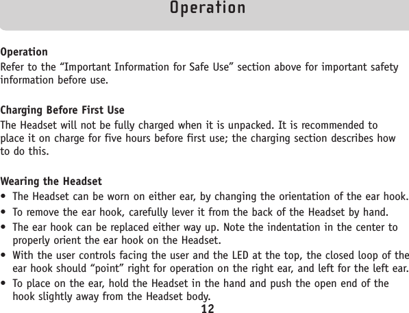 OperationOperationRefer to the “Important Information for Safe Use” section above for important safetyinformation before use.Charging Before First UseThe Headset will not be fully charged when it is unpacked. It is recommended to place it on charge for five hours before first use; the charging section describes how to do this.Wearing the Headset• The Headset can be worn on either ear, by changing the orientation of the ear hook.• To remove the ear hook, carefully lever it from the back of the Headset by hand.• The ear hook can be replaced either way up. Note the indentation in the center toproperly orient the ear hook on the Headset.• With the user controls facing the user and the LED at the top, the closed loop of theear hook should “point” right for operation on the right ear, and left for the left ear. • To place on the ear, hold the Headset in the hand and push the open end of thehook slightly away from the Headset body.12