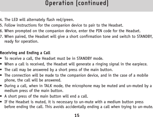 Operation (continued)4. The LED will alternately flash red/green.5. Follow instructions for the companion device to pair to the Headset.6. When prompted on the companion device, enter the PIN code for the Headset.7. When paired, the Headset will give a short confirmation tone and switch to STANDBY,ready for operation.Receiving and Ending a Call• To receive a call, the Headset must be in STANDBY mode.• When a call is received, the Headset will generate a ringing signal in the earpiece. • The call may be answered by a short press of the main button.• The connection will be made to the companion device, and in the case of a mobilephone, the call will be answered.• During a call, when in TALK mode, the microphone may be muted and un-muted by amedium press of the main button.• A short press of the main button will end a call.• If the Headset is muted, it is necessary to un-mute with a medium button pressbefore ending the call. This avoids accidentally ending a call when trying to un-mute.15