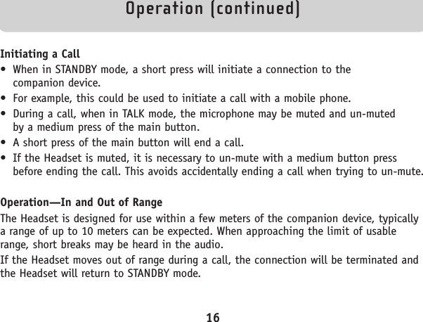 Operation (continued)Initiating a Call• When in STANDBY mode, a short press will initiate a connection to the companion device.• For example, this could be used to initiate a call with a mobile phone.• During a call, when in TALK mode, the microphone may be muted and un-muted by a medium press of the main button.• A short press of the main button will end a call.• If the Headset is muted, it is necessary to un-mute with a medium button pressbefore ending the call. This avoids accidentally ending a call when trying to un-mute.Operation—In and Out of RangeThe Headset is designed for use within a few meters of the companion device, typicallya range of up to 10 meters can be expected. When approaching the limit of usablerange, short breaks may be heard in the audio.If the Headset moves out of range during a call, the connection will be terminated andthe Headset will return to STANDBY mode.16