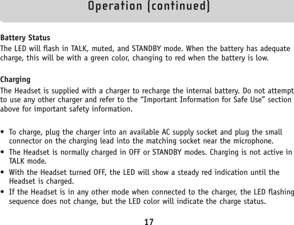 Operation (continued)Battery StatusThe LED will flash in TALK, muted, and STANDBY mode. When the battery has adequatecharge, this will be with a green color, changing to red when the battery is low.ChargingThe Headset is supplied with a charger to recharge the internal battery. Do not attemptto use any other charger and refer to the “Important Information for Safe Use” sectionabove for important safety information.• To charge, plug the charger into an available AC supply socket and plug the smallconnector on the charging lead into the matching socket near the microphone.• The Headset is normally charged in OFF or STANDBY modes. Charging is not active inTALK mode. • With the Headset turned OFF, the LED will show a steady red indication until theHeadset is charged.• If the Headset is in any other mode when connected to the charger, the LED flashingsequence does not change, but the LED color will indicate the charge status.17