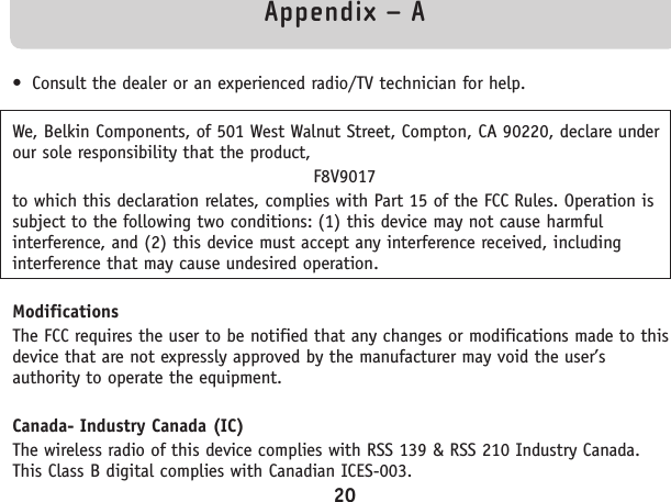 Appendix – A• Consult the dealer or an experienced radio/TV technician for help.We, Belkin Components, of 501 West Walnut Street, Compton, CA 90220, declare underour sole responsibility that the product,F8V9017to which this declaration relates, complies with Part 15 of the FCC Rules. Operation issubject to the following two conditions: (1) this device may not cause harmfulinterference, and (2) this device must accept any interference received, includinginterference that may cause undesired operation.ModificationsThe FCC requires the user to be notified that any changes or modifications made to thisdevice that are not expressly approved by the manufacturer may void the user’sauthority to operate the equipment.Canada- Industry Canada (IC)The wireless radio of this device complies with RSS 139 &amp; RSS 210 Industry Canada.This Class B digital complies with Canadian ICES-003.20
