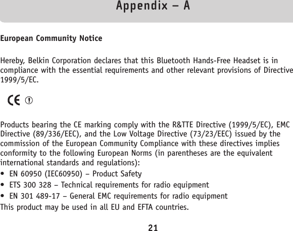 Appendix – AEuropean Community NoticeHereby, Belkin Corporation declares that this Bluetooth Hands-Free Headset is incompliance with the essential requirements and other relevant provisions of Directive1999/5/EC.Products bearing the CE marking comply with the R&amp;TTE Directive (1999/5/EC), EMCDirective (89/336/EEC), and the Low Voltage Directive (73/23/EEC) issued by thecommission of the European Community Compliance with these directives impliesconformity to the following European Norms (in parentheses are the equivalentinternational standards and regulations):• EN 60950 (IEC60950) – Product Safety• ETS 300 328 – Technical requirements for radio equipment• EN 301 489-17 – General EMC requirements for radio equipmentThis product may be used in all EU and EFTA countries.21