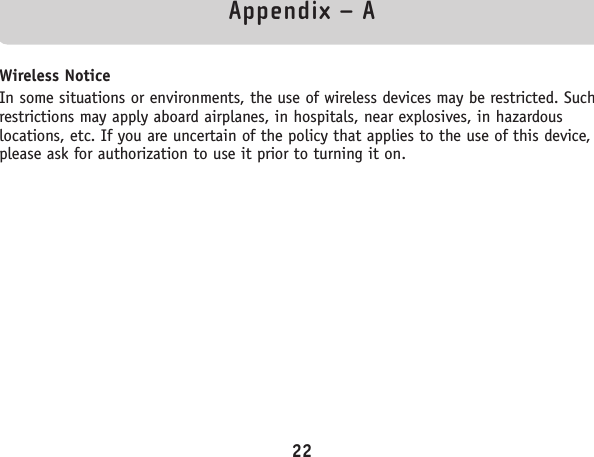 Appendix – AWireless NoticeIn some situations or environments, the use of wireless devices may be restricted. Suchrestrictions may apply aboard airplanes, in hospitals, near explosives, in hazardouslocations, etc. If you are uncertain of the policy that applies to the use of this device,please ask for authorization to use it prior to turning it on.22