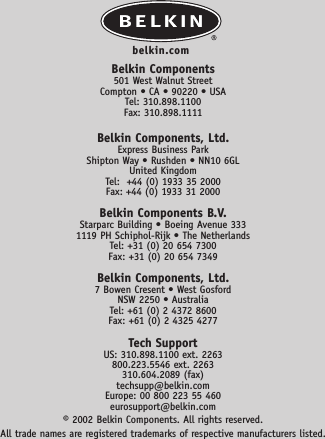 Belkin Components501 West Walnut StreetCompton • CA • 90220 • USATel: 310.898.1100Fax: 310.898.1111Belkin Components, Ltd.Express Business ParkShipton Way • Rushden • NN10 6GLUnited KingdomTel:  +44 (0) 1933 35 2000Fax: +44 (0) 1933 31 2000Belkin Components B.V.Starparc Building • Boeing Avenue 3331119 PH Schiphol-Rijk • The NetherlandsTel: +31 (0) 20 654 7300Fax: +31 (0) 20 654 7349Belkin Components, Ltd.7 Bowen Cresent • West GosfordNSW 2250 • AustraliaTel: +61 (0) 2 4372 8600Fax: +61 (0) 2 4325 4277Tech SupportUS: 310.898.1100 ext. 2263800.223.5546 ext. 2263310.604.2089 (fax)techsupp@belkin.comEurope: 00 800 223 55 460eurosupport@belkin.com© 2002 Belkin Components. All rights reserved. All trade names are registered trademarks of respective manufacturers listed.belkin.com