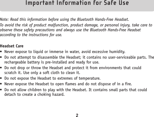 Important Information for Safe Use Note: Read this information before using the Bluetooth Hands-Free Headset.To avoid the risk of product malfunction, product damage, or personal injury, take care toobserve these safety precautions and always use the Bluetooth Hands-Free Headsetaccording to the instructions for use. Headset Care• Never expose to liquid or immerse in water, avoid excessive humidity.• Do not attempt to disassemble the Headset; it contains no user-serviceable parts. Therechargeable battery is pre-installed and ready for use.• Do not drop or throw the Headset and protect it from environments that couldscratch it. Use only a soft cloth to clean it.• Do not expose the Headset to extremes of temperature.• Never expose the Headset to open flames and do not dispose of in a fire.• Do not allow children to play with the Headset. It contains small parts that coulddetach to create a choking hazard.2