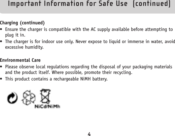 Important Information for Safe Use  (continued)Charging (continued)• Ensure the charger is compatible with the AC supply available before attempting toplug it in.• The charger is for indoor use only. Never expose to liquid or immerse in water, avoidexcessive humidity.Environmental Care• Please observe local regulations regarding the disposal of your packaging materialsand the product itself. Where possible, promote their recycling.• This product contains a rechargeable NiMH battery.4